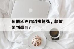 阿根廷巴西剑拔弩张，孰能笑到最后？的简单介绍