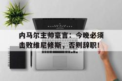内马尔主帅豪言：今晚必须击败维尼修斯，否则辞职！
