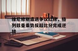 关于维尼修斯遭遇争议红牌，格列兹曼乘势反超比分完成逆转的信息