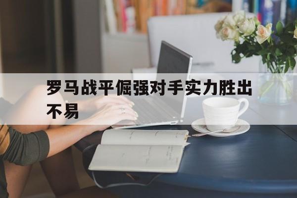 关于罗马战平倔强对手实力胜出不易的信息