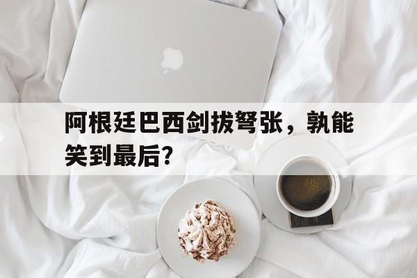 阿根廷巴西剑拔弩张，孰能笑到最后？的简单介绍