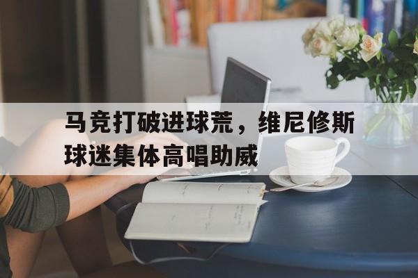 关于马竞打破进球荒，维尼修斯球迷集体高唱助威的信息
