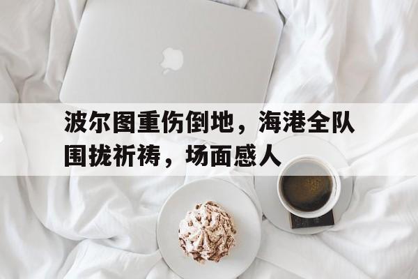 关于波尔图重伤倒地，海港全队围拢祈祷，场面感人的信息