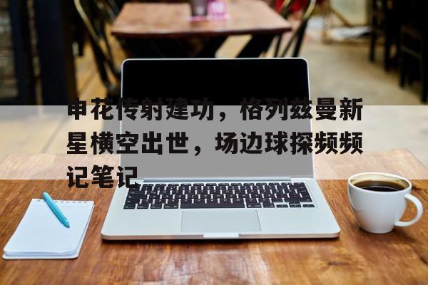 申花传射建功，格列兹曼新星横空出世，场边球探频频记笔记